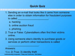 Understanding Computers: Today and Tomorrow, 13th Edition
56
Quick Quiz
1. Sending an e-mail that looks like it came from someone
else in order to obtain information for fraudulent purposes
is called ______________________.
a. hacking
b. online auction fraud
c. phishing
2. True or False: Cyberstalkers often find their victims
online.
3. Using someone else’s identity to purchase goods or
services or perform other transactions is called
______________________.
Answers:
1) c; 2) True; 3) identity theft
 
