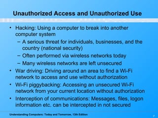 Understanding Computers: Today and Tomorrow, 13th Edition
7
Unauthorized Access and Unauthorized Use
• Hacking: Using a computer to break into another
computer system
– A serious threat for individuals, businesses, and the
country (national security)
– Often performed via wireless networks today
– Many wireless networks are left unsecured
• War driving: Driving around an area to find a Wi-Fi
network to access and use without authorization
• Wi-Fi piggybacking: Accessing an unsecured Wi-Fi
network from your current location without authorization
• Interception of communications: Messages, files, logon
information etc. can be intercepted in not secured
 