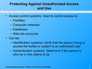 Understanding Computers: Today and Tomorrow, 13th Edition
8
Protecting Against Unauthorized Access
and Use
• Access control systems: Used to control access to:
– Facilities
– Computer networks
– Databases
– Web site accounts
• Can be:
– Identification systems: Verify that the person trying to
access the facility or system is an authorized user
– Authentication systems: Determine if the person is
who he or she claims to be
 