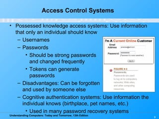 Understanding Computers: Today and Tomorrow, 13th Edition
9
Access Control Systems
• Possessed knowledge access systems: Use information
that only an individual should know
– Usernames
– Passwords
• Should be strong passwords
and changed frequently
• Tokens can generate
passwords
– Disadvantages: Can be forgotten
and used by someone else
– Cognitive authentication systems: Use information the
individual knows (birthplace, pet names, etc.)
• Used in many password recovery systems
 