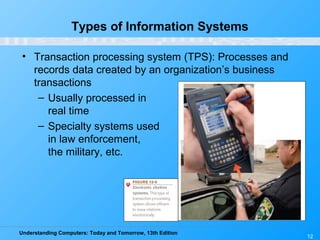 Understanding Computers: Today and Tomorrow, 13th Edition
12
Types of Information Systems
• Transaction processing system (TPS): Processes and
records data created by an organization’s business
transactions
– Usually processed in
real time
– Specialty systems used
in law enforcement,
the military, etc.
 