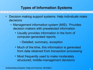 Understanding Computers: Today and Tomorrow, 13th Edition
14
Types of Information Systems
• Decision making support systems: Help individuals make
decisions
– Management information system (MIS): Provides
decision makers with preselected information
• Usually provides information in the form of
computer-generated reports
– Detailed, summary, exception
• Much of the time, this information is generated
from data obtained from transaction processing
• Most frequently used to make moderately
structured, middle-management decisions
 