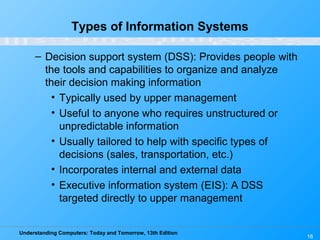 Understanding Computers: Today and Tomorrow, 13th Edition
16
Types of Information Systems
– Decision support system (DSS): Provides people with
the tools and capabilities to organize and analyze
their decision making information
• Typically used by upper management
• Useful to anyone who requires unstructured or
unpredictable information
• Usually tailored to help with specific types of
decisions (sales, transportation, etc.)
• Incorporates internal and external data
• Executive information system (EIS): A DSS
targeted directly to upper management
 