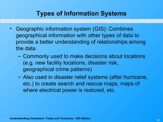 Understanding Computers: Today and Tomorrow, 13th Edition
18
Types of Information Systems
• Geographic information system (GIS): Combines
geographical information with other types of data to
provide a better understanding of relationships among
the data
– Commonly used to make decisions about locations
(e.g. new facility locations, disaster risk,
geographical crime patterns)
– Also used in disaster relief systems (after hurricane,
etc.) to create search and rescue maps, maps of
where electrical power is restored, etc.
 