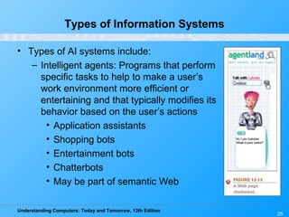 Understanding Computers: Today and Tomorrow, 13th Edition
25
Types of Information Systems
• Types of AI systems include:
– Intelligent agents: Programs that perform
specific tasks to help to make a user’s
work environment more efficient or
entertaining and that typically modifies its
behavior based on the user’s actions
• Application assistants
• Shopping bots
• Entertainment bots
• Chatterbots
• May be part of semantic Web
 