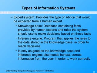 Understanding Computers: Today and Tomorrow, 13th Edition
26
Types of Information Systems
– Expert system: Provides the type of advice that would
be expected from a human expert
• Knowledge base: Database containing facts
provided by human experts and rules the system
should use to make decisions based on those facts
• Inference engine: Program that applies the rules to
the data stored in the knowledge base, in order to
reach decisions
• Is only as good as the knowledge base and
inference engine; also needs honest, correct
information from the user in order to work correctly
 