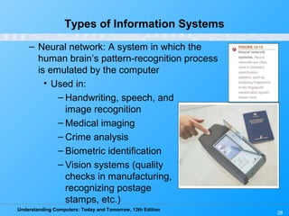 Understanding Computers: Today and Tomorrow, 13th Edition
28
Types of Information Systems
– Neural network: A system in which the
human brain’s pattern-recognition process
is emulated by the computer
• Used in:
– Handwriting, speech, and
image recognition
– Medical imaging
– Crime analysis
– Biometric identification
– Vision systems (quality
checks in manufacturing,
recognizing postage
stamps, etc.)
 