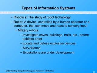 Understanding Computers: Today and Tomorrow, 13th Edition
29
Types of Information Systems
– Robotics: The study of robot technology
– Robot: A device, controlled by a human operator or a
computer, that can move and react to sensory input
• Military robots
– Investigate caves, buildings, trails, etc., before
soldiers enter
– Locate and defuse explosive devices
– Surveillance
– Exoskeltons are under development
 