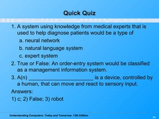 Understanding Computers: Today and Tomorrow, 13th Edition
34
Quick Quiz
1. A system using knowledge from medical experts that is
used to help diagnose patients would be a type of
a. neural network
b. natural language system
c. expert system
2. True or False: An order-entry system would be classified
as a management information system.
3. A(n) ______________________ is a device, controlled by
a human, that can move and react to sensory input.
Answers:
1) c; 2) False; 3) robot
 