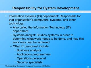 Understanding Computers: Today and Tomorrow, 13th Edition
35
Responsibility for System Development
• Information systems (IS) department: Responsible for
that organization’s computers, systems, and other
technology
– Also called the Information Technology (IT)
department
– Systems analyst: Studies systems in order to
determine what work needs to be done, and how this
work may best be achieved
– Other IT personnel include:
• Business analysts
• Application programmers
• Operations personnel
• Security specialists
 