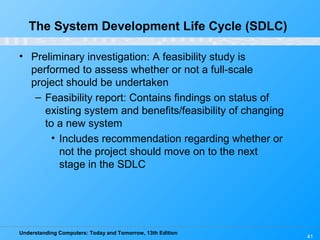 Understanding Computers: Today and Tomorrow, 13th Edition
41
• Preliminary investigation: A feasibility study is
performed to assess whether or not a full-scale
project should be undertaken
– Feasibility report: Contains findings on status of
existing system and benefits/feasibility of changing
to a new system
• Includes recommendation regarding whether or
not the project should move on to the next
stage in the SDLC
The System Development Life Cycle (SDLC)
 