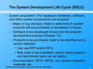 Understanding Computers: Today and Tomorrow, 13th Edition
48
• System acquisition: The necessary hardware, software,
and other system components are acquired
– Make or buy decision: Need to determine if needed
products will be purchased or developed in house
– Software to be developed moves into the program
development process (Chapter 13)
– Products to be purchased need to be identified and a
vendor selected
• Can use RFP and/or RFQ
• Bids need to be evaluated; vendor rating systems
and benchmark tests can be helpful
– Documentation: RFPs, RFQs, any vendor evaluation
materials, etc.
The System Development Life Cycle (SDLC)
 