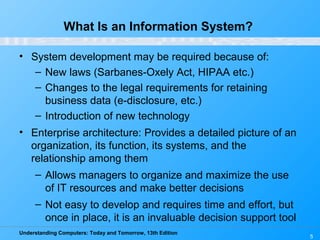 Understanding Computers: Today and Tomorrow, 13th Edition
5
What Is an Information System?
• System development may be required because of:
– New laws (Sarbanes-Oxely Act, HIPAA etc.)
– Changes to the legal requirements for retaining
business data (e-disclosure, etc.)
– Introduction of new technology
• Enterprise architecture: Provides a detailed picture of an
organization, its function, its systems, and the
relationship among them
– Allows managers to organize and maximize the use
of IT resources and make better decisions
– Not easy to develop and requires time and effort, but
once in place, it is an invaluable decision support tool
 