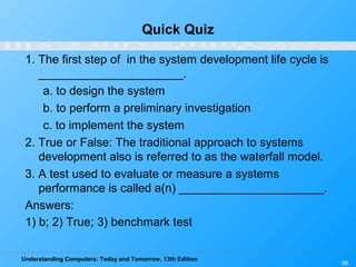 Understanding Computers: Today and Tomorrow, 13th Edition
56
Quick Quiz
1. The first step of in the system development life cycle is
______________________.
a. to design the system
b. to perform a preliminary investigation
c. to implement the system
2. True or False: The traditional approach to systems
development also is referred to as the waterfall model.
3. A test used to evaluate or measure a systems
performance is called a(n) ______________________.
Answers:
1) b; 2) True; 3) benchmark test
 