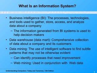 Understanding Computers: Today and Tomorrow, 13th Edition
6
What Is an Information System?
• Business intelligence (BI): The processes, technologies,
and tools used to gather, store, access, and analyze
data about a company
– The information generated from BI systems is used to
help decision makers
• Data warehouse (data mart): Comprehensive collection
of data about a company and its customers
• Data mining: The use of intelligent software to find subtle
patterns that may not be otherwise evident
– Can identify processes that need improvement
– Web mining: Used in conjunction with Web data
 