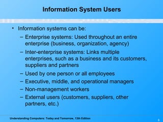 Understanding Computers: Today and Tomorrow, 13th Edition
8
Information System Users
• Information systems can be:
– Enterprise systems: Used throughout an entire
enterprise (business, organization, agency)
– Inter-enterprise systems: Links multiple
enterprises, such as a business and its customers,
suppliers and partners
– Used by one person or all employees
– Executive, middle, and operational managers
– Non-management workers
– External users (customers, suppliers, other
partners, etc.)
 
