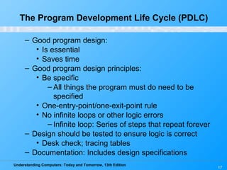 Understanding Computers: Today and Tomorrow, 13th Edition
17
The Program Development Life Cycle (PDLC)
– Good program design:
• Is essential
• Saves time
– Good program design principles:
• Be specific
– All things the program must do need to be
specified
• One-entry-point/one-exit-point rule
• No infinite loops or other logic errors
– Infinite loop: Series of steps that repeat forever
– Design should be tested to ensure logic is correct
• Desk check; tracing tables
– Documentation: Includes design specifications
 