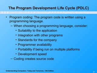 Understanding Computers: Today and Tomorrow, 13th Edition
21
The Program Development Life Cycle (PDLC)
• Program coding: The program code is written using a
programming language.
– When choosing a programming language, consider:
• Suitability to the application
• Integration with other programs
• Standards for the company
• Programmer availability
• Portability if being run on multiple platforms
• Development speed
– Coding creates source code
 