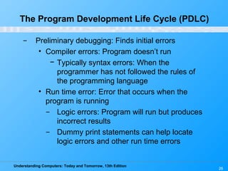 Understanding Computers: Today and Tomorrow, 13th Edition
26
The Program Development Life Cycle (PDLC)
̶ Preliminary debugging: Finds initial errors
• Compiler errors: Program doesn’t run
− Typically syntax errors: When the
programmer has not followed the rules of
the programming language
• Run time error: Error that occurs when the
program is running
̶ Logic errors: Program will run but produces
incorrect results
̶ Dummy print statements can help locate
logic errors and other run time errors
 