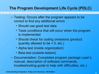 Understanding Computers: Today and Tomorrow, 13th Edition
29
The Program Development Life Cycle (PDLC)
– Testing: Occurs after the program appears to be
correct to find any additional errors
• Should use good test data
• Tests conditions that will occur when the program
is implemented
• Should check for coding omissions (product
quantity allowed to be < 0, etc.)
• Alpha test (inside organization)
• Beta test (outside testers)
– Documentation: Completed program package (user’s
manual, description of software commands,
troubleshooting guide to help with difficulties, etc.)
 