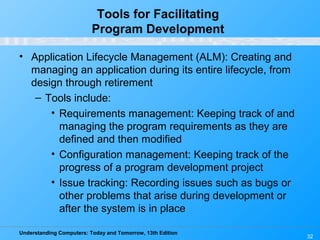 Understanding Computers: Today and Tomorrow, 13th Edition
32
Tools for Facilitating
Program Development
• Application Lifecycle Management (ALM): Creating and
managing an application during its entire lifecycle, from
design through retirement
– Tools include:
• Requirements management: Keeping track of and
managing the program requirements as they are
defined and then modified
• Configuration management: Keeping track of the
progress of a program development project
• Issue tracking: Recording issues such as bugs or
other problems that arise during development or
after the system is in place
 