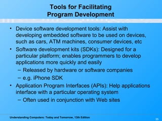 Understanding Computers: Today and Tomorrow, 13th Edition
35
Tools for Facilitating
Program Development
• Device software development tools: Assist with
developing embedded software to be used on devices,
such as cars, ATM machines, consumer devices, etc
• Software development kits (SDKs): Designed for a
particular platform; enables programmers to develop
applications more quickly and easily
– Released by hardware or software companies
– e.g. iPhone SDK
• Application Program Interfaces (APIs): Help applications
interface with a particular operating system
– Often used in conjunction with Web sites
 