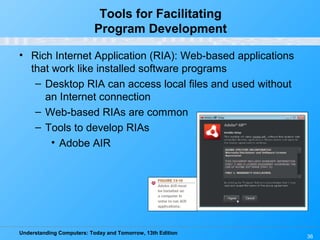 Understanding Computers: Today and Tomorrow, 13th Edition
36
Tools for Facilitating
Program Development
• Rich Internet Application (RIA): Web-based applications
that work like installed software programs
– Desktop RIA can access local files and used without
an Internet connection
– Web-based RIAs are common
– Tools to develop RIAs
• Adobe AIR
 