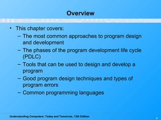 Understanding Computers: Today and Tomorrow, 13th Edition
4
Overview
• This chapter covers:
– The most common approaches to program design
and development
– The phases of the program development life cycle
(PDLC)
– Tools that can be used to design and develop a
program
– Good program design techniques and types of
program errors
– Common programming languages
 