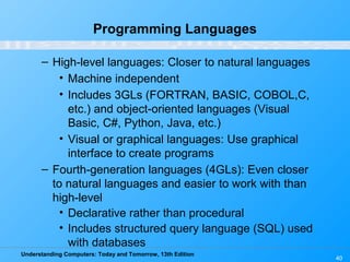 Understanding Computers: Today and Tomorrow, 13th Edition
40
Programming Languages
– High-level languages: Closer to natural languages
• Machine independent
• Includes 3GLs (FORTRAN, BASIC, COBOL,C,
etc.) and object-oriented languages (Visual
Basic, C#, Python, Java, etc.)
• Visual or graphical languages: Use graphical
interface to create programs
– Fourth-generation languages (4GLs): Even closer
to natural languages and easier to work with than
high-level
• Declarative rather than procedural
• Includes structured query language (SQL) used
with databases
 
