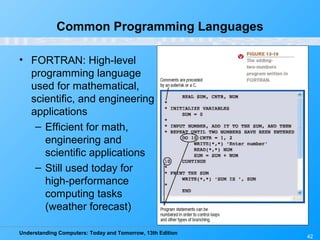 Understanding Computers: Today and Tomorrow, 13th Edition
42
Common Programming Languages
• FORTRAN: High-level
programming language
used for mathematical,
scientific, and engineering
applications
– Efficient for math,
engineering and
scientific applications
– Still used today for
high-performance
computing tasks
(weather forecast)
 