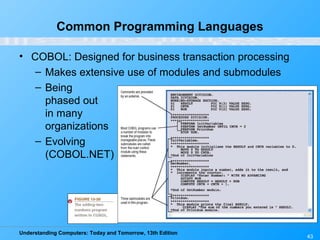 Understanding Computers: Today and Tomorrow, 13th Edition
43
Common Programming Languages
• COBOL: Designed for business transaction processing
– Makes extensive use of modules and submodules
– Being
phased out
in many
organizations
– Evolving
(COBOL.NET)
 