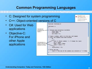 Understanding Computers: Today and Tomorrow, 13th Edition
46
Common Programming Languages
• C: Designed for system programming
• C++: Object-oriented versions of C
• C#: Used for Web
applications
• Objective-C:
For iPhone and
other Apple
applications
 