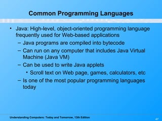 Understanding Computers: Today and Tomorrow, 13th Edition
47
Common Programming Languages
• Java: High-level, object-oriented programming language
frequently used for Web-based applications
– Java programs are compiled into bytecode
– Can run on any computer that includes Java Virtual
Machine (Java VM)
– Can be used to write Java applets
• Scroll text on Web page, games, calculators, etc
– Is one of the most popular programming languages
today
 