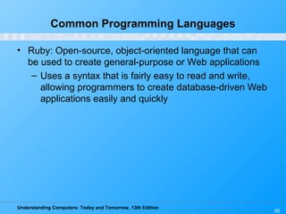 Understanding Computers: Today and Tomorrow, 13th Edition
50
Common Programming Languages
• Ruby: Open-source, object-oriented language that can
be used to create general-purpose or Web applications
– Uses a syntax that is fairly easy to read and write,
allowing programmers to create database-driven Web
applications easily and quickly
 