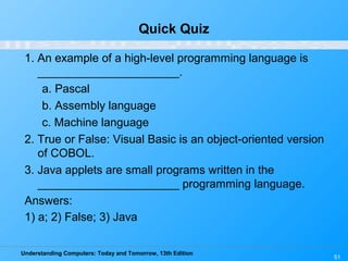 Understanding Computers: Today and Tomorrow, 13th Edition
51
Quick Quiz
1. An example of a high-level programming language is
______________________.
a. Pascal
b. Assembly language
c. Machine language
2. True or False: Visual Basic is an object-oriented version
of COBOL.
3. Java applets are small programs written in the
______________________ programming language.
Answers:
1) a; 2) False; 3) Java
 