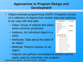Understanding Computers: Today and Tomorrow, 13th Edition
7
Approaches to Program Design and
Development
• Object-oriented programming (OOP): Programs consist
of a collection of objects that contain data and methods
to be used with that data
– Class: Group of objects that share
some common properties
– Instance: An individual object in a
class
– Attributes: Data about the state of
an object
– Methods: Perform actions on an
object
– Objects can perform nontraditional actions and be
easily used by more than one program
 