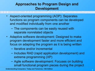 Understanding Computers: Today and Tomorrow, 13th Edition
8
Approaches to Program Design and
Development
• Aspect-oriented programming (AOP): Separates
functions so program components can be developed
and modified individually from one another
– The components can be easily reused with
separate nonrelated objects
• Adaptive software development: Designed to make
program development faster and more efficient and
focus on adapting the program as it is being written
– Iterative and/or incremental
– Includes RAD (rapid application development) and
extreme programming (XP)
– Agile software development: Focuses on building
small functional program pieces during the project
 
