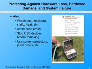 Understanding Computers: Today and Tomorrow, 13th Edition
12
– Also:
• Watch dust, moisture,
static, heat, etc.
• Avoid head crash
• Stop USB devices
before removing
• Use screen protectors,
jewel cases, etc.
Protecting Against Hardware Loss, Hardware
Damage, and System Failure
 