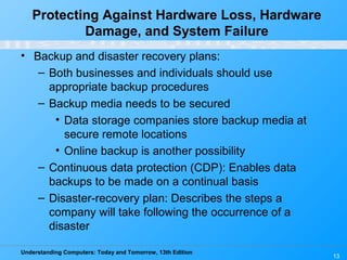 Understanding Computers: Today and Tomorrow, 13th Edition
13
• Backup and disaster recovery plans:
– Both businesses and individuals should use
appropriate backup procedures
– Backup media needs to be secured
• Data storage companies store backup media at
secure remote locations
• Online backup is another possibility
– Continuous data protection (CDP): Enables data
backups to be made on a continual basis
– Disaster-recovery plan: Describes the steps a
company will take following the occurrence of a
disaster
Protecting Against Hardware Loss, Hardware
Damage, and System Failure
 