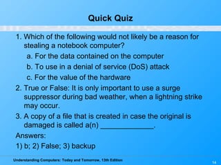 Understanding Computers: Today and Tomorrow, 13th Edition
14
Quick Quiz
1. Which of the following would not likely be a reason for
stealing a notebook computer?
a. For the data contained on the computer
b. To use in a denial of service (DoS) attack
c. For the value of the hardware
2. True or False: It is only important to use a surge
suppressor during bad weather, when a lightning strike
may occur.
3. A copy of a file that is created in case the original is
damaged is called a(n) _____________.
Answers:
1) b; 2) False; 3) backup
 