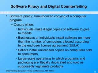 Understanding Computers: Today and Tomorrow, 13th Edition
15
Software Piracy and Digital Counterfeiting
• Software piracy: Unauthorized copying of a computer
program
– Occurs when:
• Individuals make illegal copies of software to give
to friends
• Businesses or individuals install software on more
than the number of computers allowed according
to the end-user license agreement (EULA)
• Sellers install unlicensed copies on computers sold
to consumers
• Large-scale operations in which programs and
packaging are illegally duplicated and sold as
supposedly legitimate products
 