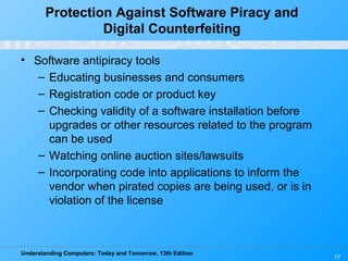 Understanding Computers: Today and Tomorrow, 13th Edition
17
Protection Against Software Piracy and
Digital Counterfeiting
• Software antipiracy tools
– Educating businesses and consumers
– Registration code or product key
– Checking validity of a software installation before
upgrades or other resources related to the program
can be used
– Watching online auction sites/lawsuits
– Incorporating code into applications to inform the
vendor when pirated copies are being used, or is in
violation of the license
 