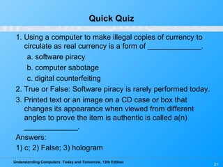 Understanding Computers: Today and Tomorrow, 13th Edition
21
Quick Quiz
1. Using a computer to make illegal copies of currency to
circulate as real currency is a form of _____________.
a. software piracy
b. computer sabotage
c. digital counterfeiting
2. True or False: Software piracy is rarely performed today.
3. Printed text or an image on a CD case or box that
changes its appearance when viewed from different
angles to prove the item is authentic is called a(n)
_____________.
Answers:
1) c; 2) False; 3) hologram
 
