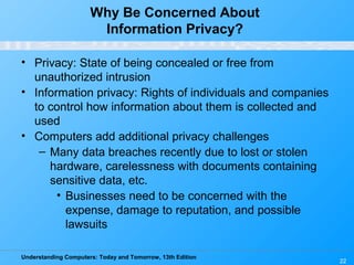 Understanding Computers: Today and Tomorrow, 13th Edition
22
Why Be Concerned About
Information Privacy?
• Privacy: State of being concealed or free from
unauthorized intrusion
• Information privacy: Rights of individuals and companies
to control how information about them is collected and
used
• Computers add additional privacy challenges
– Many data breaches recently due to lost or stolen
hardware, carelessness with documents containing
sensitive data, etc.
• Businesses need to be concerned with the
expense, damage to reputation, and possible
lawsuits
 
