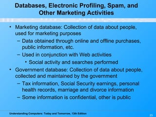 Understanding Computers: Today and Tomorrow, 13th Edition
23
Databases, Electronic Profiling, Spam, and
Other Marketing Activities
• Marketing database: Collection of data about people,
used for marketing purposes
– Data obtained through online and offline purchases,
public information, etc.
– Used in conjunction with Web activities
• Social activity and searches performed
• Government database: Collection of data about people,
collected and maintained by the government
– Tax information, Social Security earnings, personal
health records, marriage and divorce information
– Some information is confidential, other is public
 