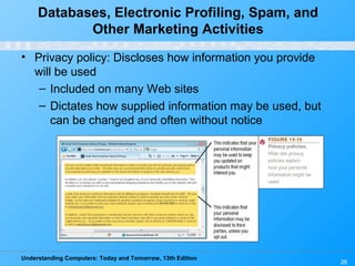 Understanding Computers: Today and Tomorrow, 13th Edition
26
Databases, Electronic Profiling, Spam, and
Other Marketing Activities
• Privacy policy: Discloses how information you provide
will be used
– Included on many Web sites
– Dictates how supplied information may be used, but
can be changed and often without notice
 