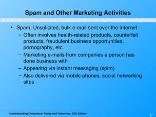 Understanding Computers: Today and Tomorrow, 13th Edition
27
Spam and Other Marketing Activities
• Spam: Unsolicited, bulk e-mail sent over the Internet
– Often involves health-related products, counterfeit
products, fraudulent business opportunities,
pornography, etc.
– Marketing e-mails from companies a person has
done business with
– Appearing via instant messaging (spim)
– Also delivered via mobile phones, social networking
sites
 