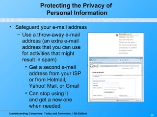 Understanding Computers: Today and Tomorrow, 13th Edition
29
Protecting the Privacy of
Personal Information
• Safeguard your e-mail address
– Use a throw-away e-mail
address (an extra e-mail
address that you can use
for activities that might
result in spam)
• Get a second e-mail
address from your ISP
or from Hotmail,
Yahoo! Mail, or Gmail
• Can stop using it
and get a new one
when needed
 