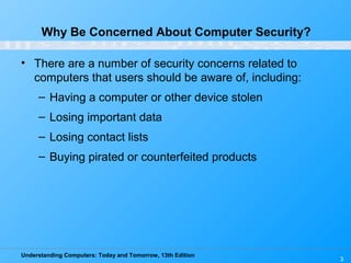 Understanding Computers: Today and Tomorrow, 13th Edition
3
Why Be Concerned About Computer Security?
• There are a number of security concerns related to
computers that users should be aware of, including:
– Having a computer or other device stolen
– Losing important data
– Losing contact lists
– Buying pirated or counterfeited products
 