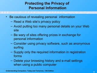 Understanding Computers: Today and Tomorrow, 13th Edition
30
Protecting the Privacy of
Personal Information
• Be cautious of revealing personal information
– Read a Web site’s privacy policy
– Avoid putting too many personal details on your Web
site
– Be wary of sites offering prizes in exchange for
personal information
– Consider using privacy software, such as anonymous
surfing
– Supply only the required information in registration
forms
– Delete your browsing history and e-mail settings
when using a public computer
 